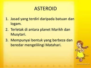 ASTEROID
1. Jasad yang terdiri daripada batuan dan
logam.
2. Terletak di antara planet Marikh dan
Musytari.
3. Mempunyai bentuk yang berbeza dan
beredar mengelilingi Matahari.
 