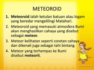 METEOROID
1. Meteoroid ialah ketulan batuan atau logam
yang beredar mengelilingi Matahari.
2. Meteoroid yang memasuki atmosfera Bumi
akan menghasilkan cahaya yang disebut
sebagai meteor.
3. Meteor kelihatan seperti coretan cahaya
dan dikenali juga sebagai tahi bintang.
4. Meteor yang terhempas ke Bumi
disebut meteorit.
 