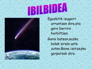 Eguzkitik izugarri 
urruntzen dira,eta 
gero berriro 
hurbiltzen. 
Garai batean,suzko 
bolak zirela uste 
zuten.Baina izotzezko 
gorputzak dira. 
 