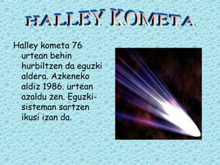 Halley kometa 76 
urtean behin 
hurbiltzen da eguzki 
aldera. Azkeneko 
aldiz 1986. urtean 
azaldu zen. Eguzki-sisteman 
sartzen 
ikusi izan da. 
 