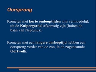 Oorsprong

Kometen met korte omlooptijden zijn vermoedelijk
 uit de Kuipergordel afkomstig zijn (buiten de
 baan van Neptunus).


Kometen met een langere omlooptijd hebben een
 oorsprong verder van de zon, in de zogenaamde
 Oortwolk.
 