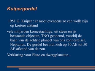 Kuipergordel

1951 G. Kuiper : er moet eveneens zo een wolk zijn
 op kortere afstand
vele miljarden komeetachtige, uit steen en ijs
  bestaande objecten, TNO genoemd, voorbij de
  baan van de achtste planeet van ons zonnestelsel,
  Neptunus. De gordel bevindt zich op 30 AE tot 50
  AE afstand van de zon.
Verklaring voor Pluto en dwergplaneten...
 