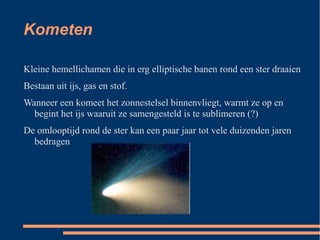 Kometen

Kleine hemellichamen die in erg elliptische banen rond een ster draaien
Bestaan uit ijs, gas en stof.
Wanneer een komeet het zonnestelsel binnenvliegt, warmt ze op en
  begint het ijs waaruit ze samengesteld is te sublimeren (?)
De omlooptijd rond de ster kan een paar jaar tot vele duizenden jaren
  bedragen
 