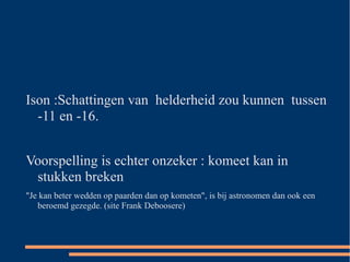 Ison :Schattingen van helderheid zou kunnen tussen
  -11 en -16.


Voorspelling is echter onzeker : komeet kan in
 stukken breken
"Je kan beter wedden op paarden dan op kometen", is bij astronomen dan ook een
   beroemd gezegde. (site Frank Deboosere)
 