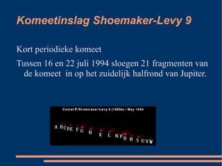 Komeetinslag Shoemaker-Levy 9

Kort periodieke komeet
Tussen 16 en 22 juli 1994 sloegen 21 fragmenten van
  de komeet in op het zuidelijk halfrond van Jupiter.
 