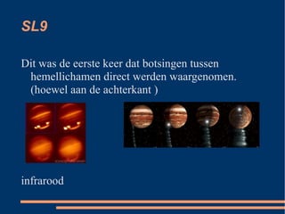 SL9

Dit was de eerste keer dat botsingen tussen
 hemellichamen direct werden waargenomen.
 (hoewel aan de achterkant )




infrarood
 