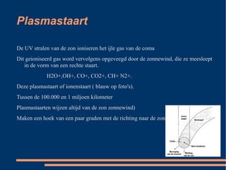 Plasmastaart

De UV stralen van de zon ioniseren het ijle gas van de coma
Dit geioniseerd gas word vervolgens opgeveegd door de zonnewind, die ze meesleept
   in de vorm van een rechte staart.
             H2O+,OH+, CO+, CO2+, CH+ N2+.
Deze plasmastaart of ionenstaart ( blauw op foto's).
Tussen de 100.000 en 1 miljoen kilometer
Plasmastaarten wijzen altijd van de zon zonnewind)
Maken een hoek van een paar graden met de richting naar de zon
 