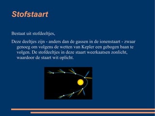 Stofstaart

Bestaat uit stofdeeltjes,
Deze deeltjes zijn - anders dan de gassen in de ionenstaart - zwaar
  genoeg om volgens de wetten van Kepler een gebogen baan te
  volgen. De stofdeeltjes in deze staart weerkaatsen zonlicht,
  waardoor de staart wit oplicht.
 