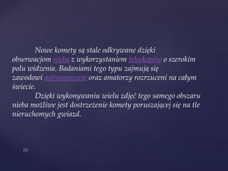 Nowe komety są stale odkrywane dzięki
obserwacjom nieba z wykorzystaniem teleskopów o szerokim
polu widzenia. Badaniami tego typu zajmują się
zawodowi astronomowie oraz amatorzy rozrzuceni na całym
świecie.
Dzięki wykonywaniu wielu zdjęć tego samego obszaru
nieba możliwe jest dostrzeżenie komety poruszającej się na tle
nieruchomych gwiazd.
 