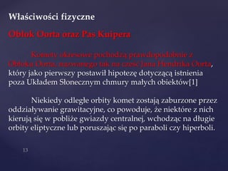 Właściwości fizyczne
Obłok Oorta oraz Pas Kuipera
Komety okresowe pochodzą prawdopodobnie z
Obłoku Oorta, nazwanego tak na cześć Jana Hendrika Oorta,
który jako pierwszy postawił hipotezę dotyczącą istnienia
poza Układem Słonecznym chmury małych obiektów[1]
Niekiedy odległe orbity komet zostają zaburzone przez
oddziaływanie grawitacyjne, co powoduje, że niektóre z nich
kierują się w pobliże gwiazdy centralnej, wchodząc na długie
orbity eliptyczne lub poruszając się po paraboli czy hiperboli.
 