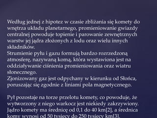 Według jednej z hipotez w czasie zbliżania się komety do
wnętrza układu planetarnego, promieniowanie gwiazdy
centralnej powoduje topienie i parowanie zewnętrznych
warstw jej jądra złożonych z lodu oraz wielu innych
składników.
Strumienie pyłu i gazu formują bardzo rozrzedzoną
atmosferę, nazywaną komą, która wystawiona jest na
oddziaływanie ciśnienia promieniowania oraz wiatru
słonecznego.
Zjonizowany gaz jest odpychany w kierunku od Słońca,
poruszając się zgodnie z liniami pola magnetycznego.
Pył pozostaje na torze przelotu komety, co powoduje, że
wytworzony z niego warkocz jest niekiedy zakrzywiony.
Jądro komety ma średnicę od 0,1 do 40 km[2], a średnica
komy wynosi od 50 tysięcy do 250 tysięcy km[3].
 