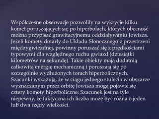 Współczesne obserwacje pozwoliły na wykrycie kilku
komet poruszających się po hiperbolach, których obecność
można przypisać grawitacyjnemu oddziaływaniu Jowisza.
Jeżeli komety dotarły do Układu Słonecznego z przestrzeni
międzygwiezdnej, powinny poruszać się z prędkościami
typowymi dla względnego ruchu gwiazd (dziesiątki
kilometrów na sekundę). Takie obiekty mają dodatnią
całkowitą energię mechaniczną i poruszają się po
szczególnie wydłużonych torach hiperbolicznych.
Szacunki wskazują, że w ciągu jednego stulecia w obszarze
wyznaczanym przez orbitę Jowisza mogą pojawić się
cztery komety hiperboliczne. Szacunek jest na tyle
niepewny, że faktyczna ich liczba może być różna o jeden
lub dwa rzędy wielkości.
 