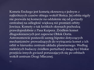 Kometa Enckego jest kometą okresową o jednym z
najkrótszych czasów obiegu wokół Słońca. Jej orbita nigdy
nie pozwala tej komecie na oddalenie się od gwiazdy
centralnej na odległość większą niż promień orbity
Jowisza. Komety o tak krótkich okresach pochodzą
prawdopodobnie z Pasa Kuipera. Źródłem komet
długookresowych jest zapewne Obłok Oorta.
Astronomowie postawili szereg hipotez dotyczących
mechanizmów prowadzących do wytrącania komet z ich
orbit w kierunku centrum układu planetarnego. Według
niektórych badaczy źródłem perturbacji mogą być bliskie
przejścia innych gwiazd poruszających się po orbitach
wokół centrum Drogi Mlecznej.
 