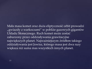 Mała masa komet oraz duża eliptyczność orbit prowadzi
„gwiazdy z warkoczami” w pobliże gazowych gigantów
Układu Słonecznego. Ruch komet może zostać
zaburzony przez oddziaływania grawitacyjne
największych planet. Najważniejszym źródłem takiego
oddziaływania jest Jowisz, którego masa jest dwa razy
większa niż suma mas wszystkich innych planet.
 