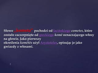 Słowo „kometa” pochodzi od łacińskiego cometes, które
zostało zaczerpnięte od greckiego komē oznaczającego włosy
na głowie. Jako pierwszy
określenia komētēs użył Arystoteles, opisując je jako
gwiazdy z włosami.
 