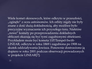 Wiele komet okresowych, które odkryto w przeszłości,
„zginęło” z oczu astronomów. Ich orbity nigdy nie były
znane z dość dużą dokładnością, aby możliwe było
precyzyjne wyznaczenie ich przyszłego toru. Niektóre
„nowe” komety po przeprowadzeniu dokładnych
obliczeń okazują się być tymi zagubionymi obiektami.
Przykładem może być kometa 11P/Tempel-Swift-
LINEAR, odkryta w roku 1869 i zagubiona po 1908 na
skutek oddziaływania Jowisza. Ponownie dostrzeżono ją
dopiero w roku 2001 podczas obserwacji prowadzonych
w projekcie LINEAR[7].
 