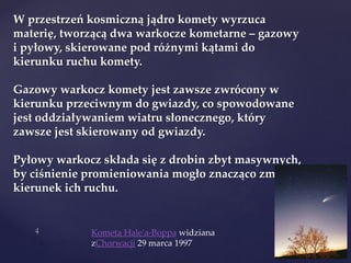 W przestrzeń kosmiczną jądro komety wyrzuca
materię, tworzącą dwa warkocze kometarne – gazowy
i pyłowy, skierowane pod różnymi kątami do
kierunku ruchu komety.
Gazowy warkocz komety jest zawsze zwrócony w
kierunku przeciwnym do gwiazdy, co spowodowane
jest oddziaływaniem wiatru słonecznego, który
zawsze jest skierowany od gwiazdy.
Pyłowy warkocz składa się z drobin zbyt masywnych,
by ciśnienie promieniowania mogło znacząco zmienić
kierunek ich ruchu.
Kometa Hale'a-Boppa widziana
zChorwacji 29 marca 1997
 
