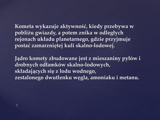 Kometa wykazuje aktywność, kiedy przebywa w
pobliżu gwiazdy, a potem znika w odległych
rejonach układu planetarnego, gdzie przyjmuje
postać zamarzniętej kuli skalno-lodowej.
Jądro komety zbudowane jest z mieszaniny pyłów i
drobnych odłamków skalno-lodowych,
składających się z lodu wodnego,
zestalonego dwutlenku węgla, amoniaku i metanu.
 