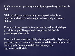 Ruch komet jest podatny na wpływy grawitacyjne innych
ciał.
Niekiedy komety pojawiają się niepostrzeżenie w
centrum układu planetarnego i zderzają się z innymi
ciałami.
Komety okresowe stale tracą materię podczas każdego
przelotu w pobliżu gwiazdy, co prowadzi do ich
powolnego niszczenia.
Kometa, która zanadto zbliży się do gwiazdy lub planety
gazowej, może zostać rozerwana na wiele mniejszych ciał,
tworzących formację obiektów mknących z
ogromną prędkością.
 