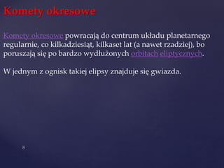 Komety okresowe
Komety okresowe powracają do centrum układu planetarnego
regularnie, co kilkadziesiąt, kilkaset lat (a nawet rzadziej), bo
poruszają się po bardzo wydłużonych orbitach eliptycznych.
W jednym z ognisk takiej elipsy znajduje się gwiazda.
 
