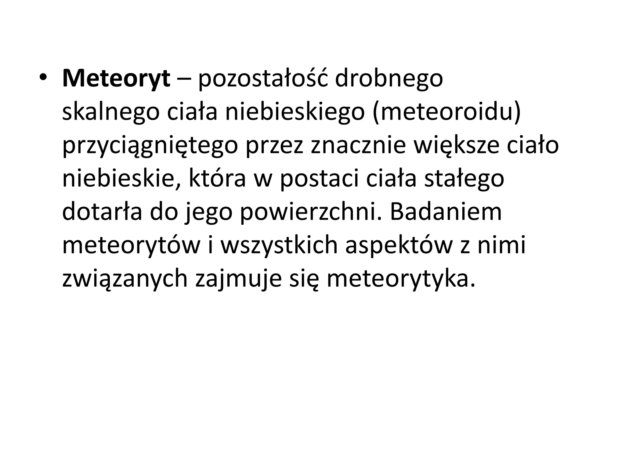 • Meteoryt – pozostałość drobnego
skalnego ciała niebieskiego (meteoroidu)
przyciągniętego przez znacznie większe ciało
niebieskie, która w postaci ciała stałego
dotarła do jego powierzchni. Badaniem
meteorytów i wszystkich aspektów z nimi
związanych zajmuje się meteorytyka.
 