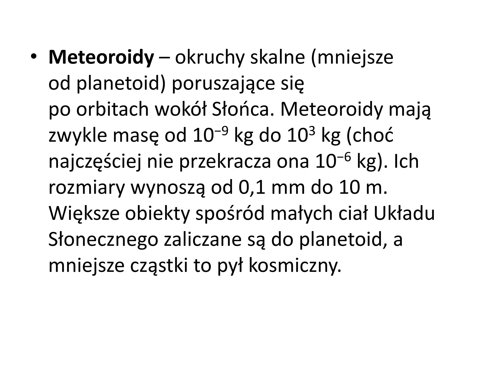 • Meteoroidy – okruchy skalne (mniejsze
od planetoid) poruszające się
po orbitach wokół Słońca. Meteoroidy mają
zwykle masę od 10−9 kg do 103 kg (choć
najczęściej nie przekracza ona 10−6 kg). Ich
rozmiary wynoszą od 0,1 mm do 10 m.
Większe obiekty spośród małych ciał Układu
Słonecznego zaliczane są do planetoid, a
mniejsze cząstki to pył kosmiczny.
 
