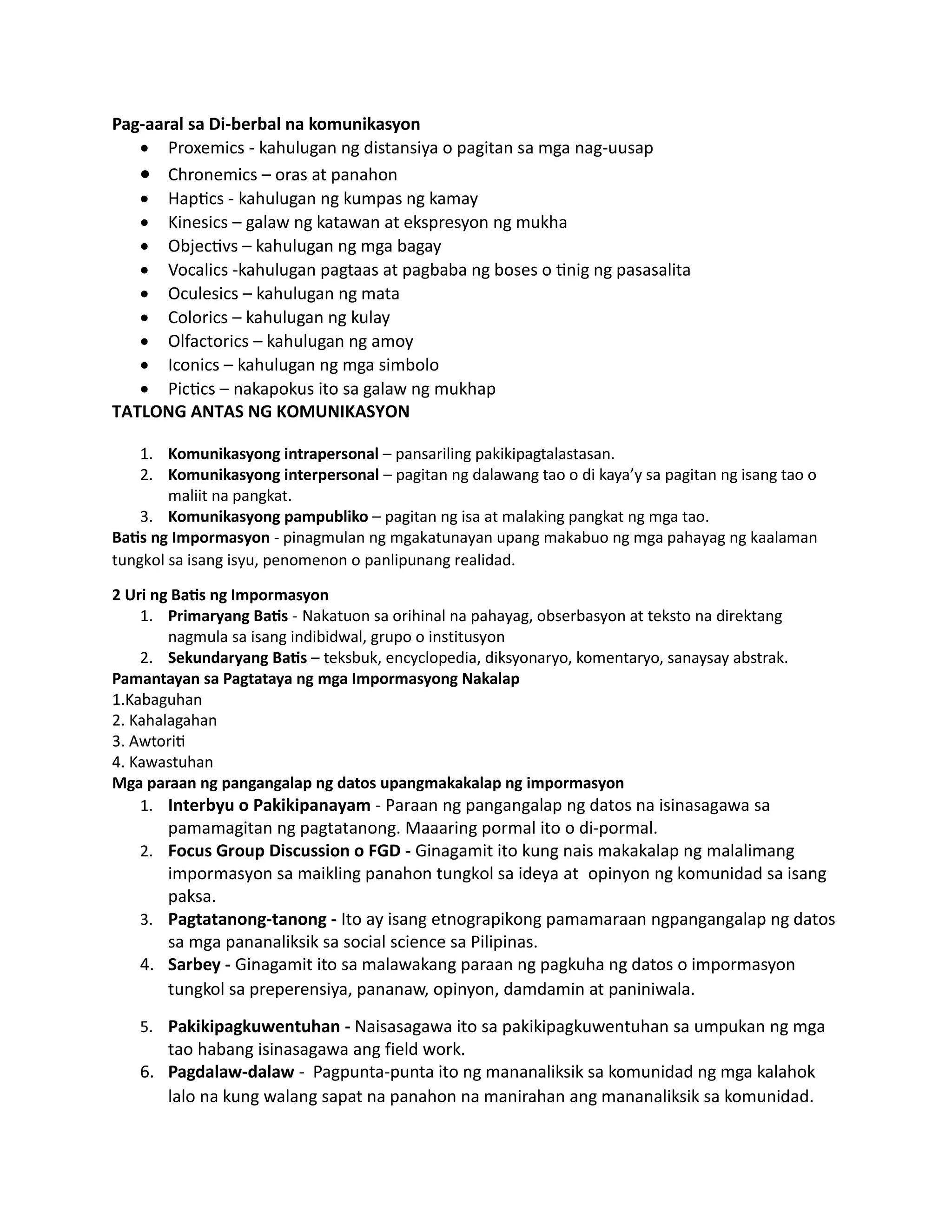 Pag-aaral sa Di-berbal na komunikasyon
 Proxemics - kahulugan ng distansiya o pagitan sa mga nag-uusap
 Chronemics – oras at panahon
 Haptics - kahulugan ng kumpas ng kamay
 Kinesics – galaw ng katawan at ekspresyon ng mukha
 Objectivs – kahulugan ng mga bagay
 Vocalics -kahulugan pagtaas at pagbaba ng boses o tinig ng pasasalita
 Oculesics – kahulugan ng mata
 Colorics – kahulugan ng kulay
 Olfactorics – kahulugan ng amoy
 Iconics – kahulugan ng mga simbolo
 Pictics – nakapokus ito sa galaw ng mukhap
TATLONG ANTAS NG KOMUNIKASYON
1. Komunikasyong intrapersonal – pansariling pakikipagtalastasan.
2. Komunikasyong interpersonal – pagitan ng dalawang tao o di kaya’y sa pagitan ng isang tao o
maliit na pangkat.
3. Komunikasyong pampubliko – pagitan ng isa at malaking pangkat ng mga tao.
Batis ng Impormasyon - pinagmulan ng mgakatunayan upang makabuo ng mga pahayag ng kaalaman
tungkol sa isang isyu, penomenon o panlipunang realidad.
2 Uri ng Batis ng Impormasyon
1. Primaryang Batis - Nakatuon sa orihinal na pahayag, obserbasyon at teksto na direktang
nagmula sa isang indibidwal, grupo o institusyon
2. Sekundaryang Batis – teksbuk, encyclopedia, diksyonaryo, komentaryo, sanaysay abstrak.
Pamantayan sa Pagtataya ng mga Impormasyong Nakalap
1.Kabaguhan
2. Kahalagahan
3. Awtoriti
4. Kawastuhan
Mga paraan ng pangangalap ng datos upangmakakalap ng impormasyon
1. Interbyu o Pakikipanayam - Paraan ng pangangalap ng datos na isinasagawa sa
pamamagitan ng pagtatanong. Maaaring pormal ito o di-pormal.
2. Focus Group Discussion o FGD - Ginagamit ito kung nais makakalap ng malalimang
impormasyon sa maikling panahon tungkol sa ideya at opinyon ng komunidad sa isang
paksa.
3. Pagtatanong-tanong - Ito ay isang etnograpikong pamamaraan ngpangangalap ng datos
sa mga pananaliksik sa social science sa Pilipinas.
4. Sarbey - Ginagamit ito sa malawakang paraan ng pagkuha ng datos o impormasyon
tungkol sa preperensiya, pananaw, opinyon, damdamin at paniniwala.
5. Pakikipagkuwentuhan - Naisasagawa ito sa pakikipagkuwentuhan sa umpukan ng mga
tao habang isinasagawa ang field work.
6. Pagdalaw-dalaw - Pagpunta-punta ito ng mananaliksik sa komunidad ng mga kalahok
lalo na kung walang sapat na panahon na manirahan ang mananaliksik sa komunidad.
 