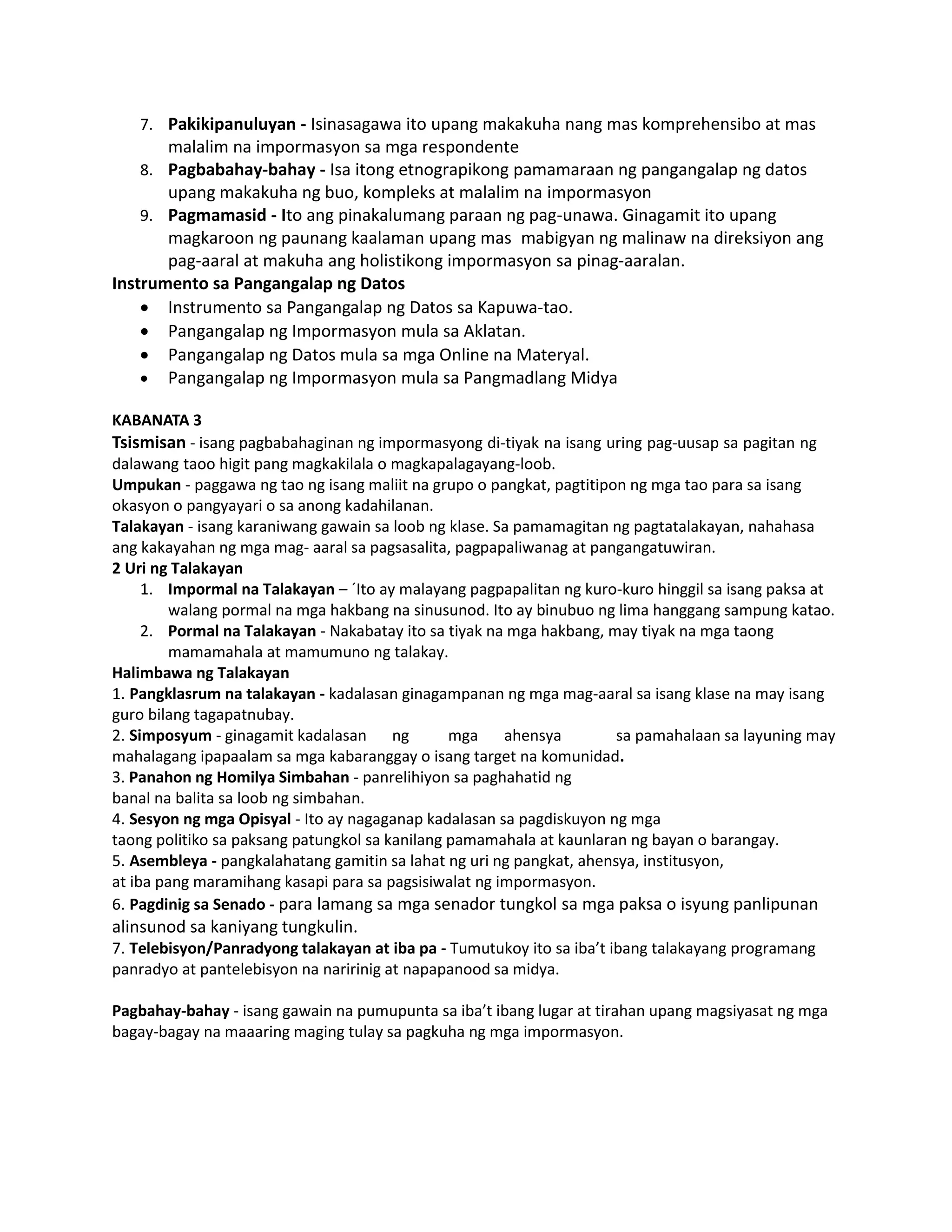 7. Pakikipanuluyan - Isinasagawa ito upang makakuha nang mas komprehensibo at mas
malalim na impormasyon sa mga respondente
8. Pagbabahay-bahay - Isa itong etnograpikong pamamaraan ng pangangalap ng datos
upang makakuha ng buo, kompleks at malalim na impormasyon
9. Pagmamasid - Ito ang pinakalumang paraan ng pag-unawa. Ginagamit ito upang
magkaroon ng paunang kaalaman upang mas mabigyan ng malinaw na direksiyon ang
pag-aaral at makuha ang holistikong impormasyon sa pinag-aaralan.
Instrumento sa Pangangalap ng Datos
 Instrumento sa Pangangalap ng Datos sa Kapuwa-tao.
 Pangangalap ng Impormasyon mula sa Aklatan.
 Pangangalap ng Datos mula sa mga Online na Materyal.
 Pangangalap ng Impormasyon mula sa Pangmadlang Midya
KABANATA 3
Tsismisan - isang pagbabahaginan ng impormasyong di-tiyak na isang uring pag-uusap sa pagitan ng
dalawang taoo higit pang magkakilala o magkapalagayang-loob.
Umpukan - paggawa ng tao ng isang maliit na grupo o pangkat, pagtitipon ng mga tao para sa isang
okasyon o pangyayari o sa anong kadahilanan.
Talakayan - isang karaniwang gawain sa loob ng klase. Sa pamamagitan ng pagtatalakayan, nahahasa
ang kakayahan ng mga mag- aaral sa pagsasalita, pagpapaliwanag at pangangatuwiran.
2 Uri ng Talakayan
1. Impormal na Talakayan – ´Ito ay malayang pagpapalitan ng kuro-kuro hinggil sa isang paksa at
walang pormal na mga hakbang na sinusunod. Ito ay binubuo ng lima hanggang sampung katao.
2. Pormal na Talakayan - Nakabatay ito sa tiyak na mga hakbang, may tiyak na mga taong
mamamahala at mamumuno ng talakay.
Halimbawa ng Talakayan
1. Pangklasrum na talakayan - kadalasan ginagampanan ng mga mag-aaral sa isang klase na may isang
guro bilang tagapatnubay.
2. Simposyum - ginagamit kadalasan ng mga ahensya sa pamahalaan sa layuning may
mahalagang ipapaalam sa mga kabaranggay o isang target na komunidad.
3. Panahon ng Homilya Simbahan - panrelihiyon sa paghahatid ng
banal na balita sa loob ng simbahan.
4. Sesyon ng mga Opisyal - Ito ay nagaganap kadalasan sa pagdiskuyon ng mga
taong politiko sa paksang patungkol sa kanilang pamamahala at kaunlaran ng bayan o barangay.
5. Asembleya - pangkalahatang gamitin sa lahat ng uri ng pangkat, ahensya, institusyon,
at iba pang maramihang kasapi para sa pagsisiwalat ng impormasyon.
6. Pagdinig sa Senado - para lamang sa mga senador tungkol sa mga paksa o isyung panlipunan
alinsunod sa kaniyang tungkulin.
7. Telebisyon/Panradyong talakayan at iba pa - Tumutukoy ito sa iba’t ibang talakayang programang
panradyo at pantelebisyon na naririnig at napapanood sa midya.
Pagbahay-bahay - isang gawain na pumupunta sa iba’t ibang lugar at tirahan upang magsiyasat ng mga
bagay-bagay na maaaring maging tulay sa pagkuha ng mga impormasyon.
 