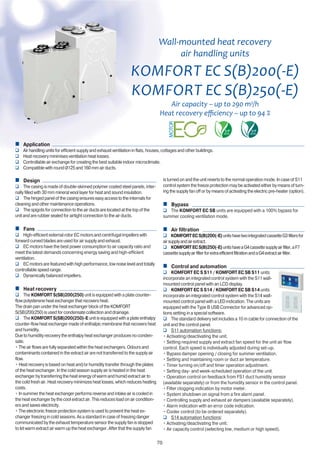 70
Wall-mounted heat recovery
air handling units
KOMFORT
KOMFORT
Air capacity – up to 290 m3
/h
Application
Air handling units for efficient supply and exhaust ventilation in flats, houses, cottages and other buildings.
Heat recovery minimises ventilation heat losses.
Controllable air exchange for creating the best suitable indoor microclimate.
Compatible with round Ø125 and 160 mm air ducts.
Design
The casing is made of double-skinned polymer coated steel panels, inter-
nally filled with 30 mm mineral wool layer for heat and sound insulation.
The hinged panel of the casing ensures easy access to the internals for
cleaning and other maintenance operations.
The spigots for connection to the air ducts are located at the top of the
unit and are rubber sealed for airtight connection to the air ducts.
Fans
High-efficient external rotor EC motors and centrifugal impellers with
forward curved blades are used for air supply and exhaust.
EC motors have the best power consumption to air capacity ratio and
meet the latest demands concerning energy saving and high-efficient
ventilation.
EC motors are featured with high performance, low noise level and totally
controllable speed range.
Dynamically balanced impellers.
Heat recovery
The KOMFORT S(SB)200(250) unit is equipped with a plate counter-
flow polysterene heat exchanger that recovers heat.
The drain pan under the heat exchanger block of the KOMFORT
S(SB)200(250) is used for condensate collection and drainage.
The KOMFORT S(SB)200(250)-E unit is equipped with a plate enthalpy
counter-flow heat exchanger made of enthalpic membrane that recovers heat
and humidity.
Due to humidity recovery the enthalpy heat exchanger produces no conden-
sate.
• The air flows are fully separated within the heat exchangers. Odours and
contaminants contained in the extract air are not transferred to the supply air
flow.
• Heat recovery is based on heat and/or humidity transfer through the plates
of the heat exchanger. In the cold season supply air is heated in the heat
exchanger by transferring the heat energy of warm and humid extract air to
the cold fresh air. Heat recovery minimizes heat losses, which reduces heating
costs.
• In summer the heat exchanger performs reverse and intake air is cooled in
the heat exchanger by the cool extract air. This reduces load on air condition-
ers and saves electricity.
• The electronic freeze protection system is used to prevent the heat ex-
changer freezing in cold seasons. As a standard in case of freezing danger
communicated by the exhaust temperature sensor the supply fan is stopped
to let warm extract air warm up the heat exchanger. After that the supply fan
is turned on and the unit reverts to the normal operation mode. In case of S11
control system the freeze protection may be activated either by means of turn-
ing the supply fan off or by means of activating the electric pre-heater (option).
Bypass
The KOMFORT EC SB units are equipped with a 100% bypass for
summer cooling ventilation mode.
Air filtration
KOMFORTECS(B)200(-E)unitshavetwointegratedcassetteG3filtersfor
airsupplyandairextract.
KOMFORTECS(B)250(-E)unitshaveaG4cassettesupplyairfilter,aF7
cassettesupplyairfilterforextraefficientfiltrationandaG4extractairfilter.
Control and automation
KOMFORT EC S S11 / KOMFORT EC SB S11 units
incorporate an integrated control system with the S11 wall-
mounted control panel with an LCD display.
KOMFORT EC S S14 / KOMFORT EC SB S14 units
incorporate an integrated control system with the S14 wall-
mounted control panel with a LED indication. The units are
equipped with the Type B USB Connector for advanced op-
tions setting in a special software.
The standard delivery set includes a 10 m cable for connection of the
unit and the control panel.
S11 automation functions:
• Activating/deactivating the unit.
• Setting required supply and extract fan speed for the unit air flow
control. Each speed is individually adjusted during set-up.
• Bypass damper opening / closing for summer ventilation.
• Setting and maintaining room or duct air temperature.
• Timer turning on/off and timer operation adjustment.
• Setting day- and week-scheduled operation of the unit.
• Operation control on feedback from FS1 duct humidity sensor
(available separately) or from the humidity sensor in the control panel.
• Filter clogging indication by motor meter.
• System shutdown on signal from a fire alarm panel.
• Controlling supply and exhaust air dampers (available separately).
• Alarm indication with an error code indication.
• Cooler control (to be ordered separately).
S14 automation functions:
• Activating/deactivating the unit.
• Air capacity control (selecting low, medium or high speed).
 