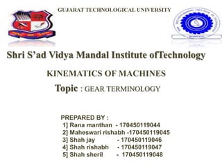 Shri S’ad Vidya Mandal Institute ofTechnology
Topic : GEAR TERMINOLOGY
GUJARAT TECHNOLOGICAL UNIVERSITY
KINEMATICS OF MACHINES
PREPARED BY :
1] Rana manthan - 170450119044
2] Maheswari rishabh -170450119045
3] Shah jay - 170450119046
4] Shah rishabh - 170450119047
5] Shah sheril - 170450119048
 