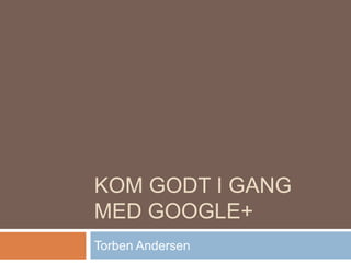 KOM GODT I GANG
MED GOOGLE+
Torben Andersen
 