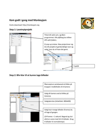 Kom godt i gang med Monkeyjam
Gratis download: http://monkeyjam.org

Step 1: Lavetnytprojekt

                                        Tilslut dit web-cam, og åben
                                        programmet. Klik påfileog lav etNew
                                        XPS with folders.

                                        Et pop-up vindue: New projectviser sig.
                                        Giv dit projekt et genkendeligt navn og
                                        vælg, hvor du vil have det gemt.




                                                                                  TrykOK




Step 2: Bliv klar til at kunne tage billeder


                                        Åbencapture-windowved at klikke på
                                        knappen medbilledet af et kamera


                                        Vælg dit kamera ved at klikke på
                                        Cameras

                                        Vælgstørrelse (Anbefalet: 800x600)



                                        Vælg hvor mange billeder (frames) du
                                        vil tage af gangen.

                                        (24 frames = 1 sekund. Begynd og slut
                                        altid en scene med 10-15 billeder. Brug
                                        4 billeder til normaltempo)
 