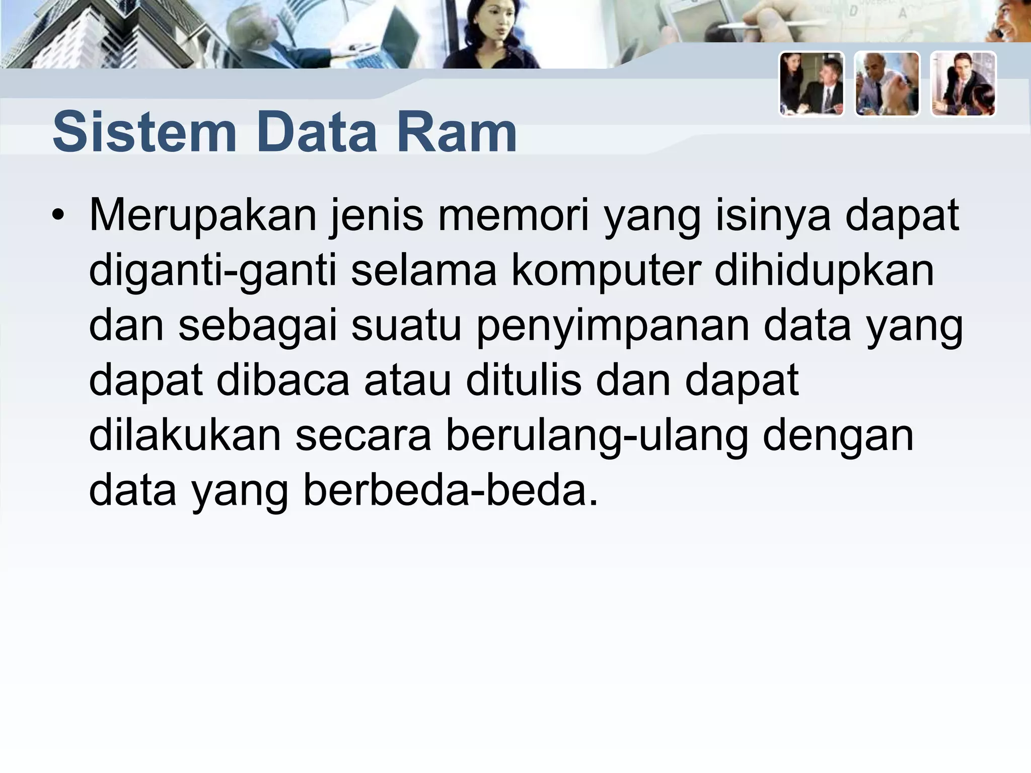 Sistem Data Ram
• Merupakan jenis memori yang isinya dapat
diganti-ganti selama komputer dihidupkan
dan sebagai suatu penyimpanan data yang
dapat dibaca atau ditulis dan dapat
dilakukan secara berulang-ulang dengan
data yang berbeda-beda.
 