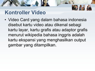 Kontroller Video
• Video Card yang dalam bahasa indonesia
disebut kartu video atau dikenal sebagi
kartu layar, kartu grafis atau adaptor grafis
menurut wikipedia bahasa inggris adalah
kartu ekspansi yang menghasilkan output
gambar yang ditampilkan.
 