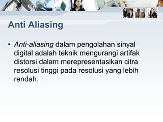 Anti Aliasing
• Anti-aliasing dalam pengolahan sinyal
digital adalah teknik mengurangi artifak
distorsi dalam merepresentasikan citra
resolusi tinggi pada resolusi yang lebih
rendah.
 