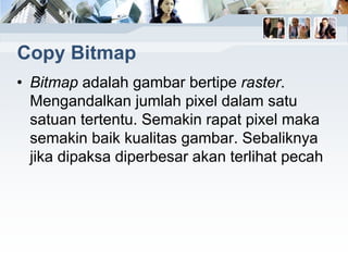 Copy Bitmap
• Bitmap adalah gambar bertipe raster.
Mengandalkan jumlah pixel dalam satu
satuan tertentu. Semakin rapat pixel maka
semakin baik kualitas gambar. Sebaliknya
jika dipaksa diperbesar akan terlihat pecah
 