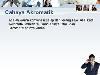 Cahaya Akromatik
Adalah warna kombinasi gelap dan terang saja. Asal kata
Akromatik adalah ‘a’ yang artinya tidak, dan
Chromatic artinya warna
 