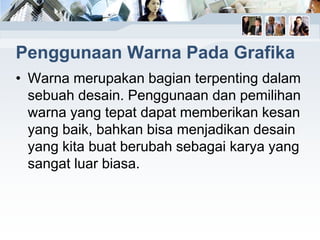 Penggunaan Warna Pada Grafika
• Warna merupakan bagian terpenting dalam
sebuah desain. Penggunaan dan pemilihan
warna yang tepat dapat memberikan kesan
yang baik, bahkan bisa menjadikan desain
yang kita buat berubah sebagai karya yang
sangat luar biasa.
 