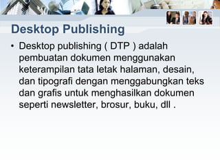 Desktop Publishing
• Desktop publishing ( DTP ) adalah
pembuatan dokumen menggunakan
keterampilan tata letak halaman, desain,
dan tipografi dengan menggabungkan teks
dan grafis untuk menghasilkan dokumen
seperti newsletter, brosur, buku, dll .
 