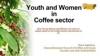 Komi Agbokou,
Interprofessional Council of Coffee and Cocoa
Founder and CEO ChOCOTOGO
Youth and Women
in
Coffee sector
How Young African and Women can raise an
added values to the Coffee Sector and flourish in
it?
 