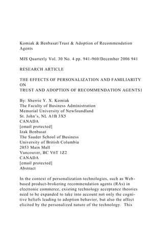 Komiak & Benbasat/Trust & Adoption of Recommendation
Agents
MIS Quarterly Vol. 30 No. 4 pp. 941-960/December 2006 941
RESEARCH ARTICLE
THE EFFECTS OF PERSONALIZATION AND FAMILIARITY
ON
TRUST AND ADOPTION OF RECOMMENDATION AGENTS1
By: Sherrie Y. X. Komiak
The Faculty of Business Administration
Memorial University of Newfoundland
St. John’s, NL A1B 3X5
CANADA
[email protected]
Izak Benbasat
The Sauder School of Business
University of British Columbia
2053 Main Mall
Vancouver, BC V6T 1Z2
CANADA
[email protected]
Abstract
In the context of personalization technologies, such as Web-
based product-brokering recommendation agents (RAs) in
electronic commerce, existing technology acceptance theories
need to be expanded to take into account not only the cogni-
tive beliefs leading to adoption behavior, but also the affect
elicited by the personalized nature of the technology. This
 