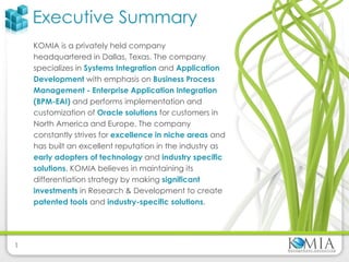 Executive Summary KOMIA is a privately held company headquartered in Dallas, Texas. The company specializes in  Systems Integration   and  Application Development   with emphasis on  Business Process Management - Enterprise Application Integration (BPM-EAI)   and performs implementation and customization of  Oracle solutions  for customers in North America and Europe. The company constantly strives for  excellence in niche areas  and has built an excellent reputation in the industry as  early adopters of technology   and  industry specific solutions . KOMIA believes in maintaining its differentiation strategy by making  significant investments  in Research & Development to create  patented tools  and  industry-specific solutions . 