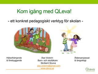 Kom igång med QLeva!
- ett konkret pedagogiskt verktyg för skolan -
Hälsofrämjande Åse Victorin Åldersanpassat
& förebyggande Barn- och skolläkare & långsiktigt
Skribent QLeva
ase.victorin@gmail.com
www.qleva.se
 