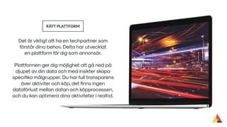 Det är viktigt att ha en techpartner som
förstår dina behov. Delta har utvecklat
en plattform för dig som annonsör.
RÄTT PLATTFORM
Plattformen ger dig möjlighet att gå ned på
djupet av din data och med insikter skapa
speciﬁka målgrupper. Du har full transparens
över aktiviter och köp, det ﬁnns ingen
dataförlust mellan datan och köpprocessen,
och du kan optimera dina aktiviteter i realtid.
 