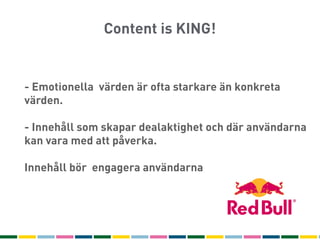 Content is KING!


                   1
- Emotionella värden är ofta starkare än konkreta
värden.
                  Text
- Innehåll som skapar dealaktighet och där användarna
                   10
kan vara med att påverka.

                  100
Innehåll bör engagera användarna
 