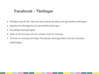 Facebook - Tävlingar

• Krångla inte till det. Det ska vara enkelt att delta och genomföra tävlingen.
• Uppmuntra deltagarna att sprida/dela tävlingen.
• Ha tydliga tävlingsregler.
• Tänk ut ett koncept som är rimmar med ert företag.
• Ta fram en tävling som följer Facebooks tävlingsvillkor och den svenska
  lotterilagen
 