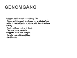 GENOMGÅNG

• Logga in och hur man orientera sig i WP
• Skapar, publicera och uppdaterar ett nytt inlägg/sida
• Välja en ny mall (under utseende, välj fliken installera
teman)
• Redigera i koden och stylesheet
• Skapa en egen navigering
• Lägga till och ta bort widgets
• Installera och aktivera tillägg
• Inställningar
 