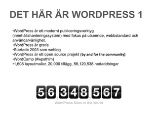 DET HÄR ÄR WORDPRESS 1
•WordPress är ett modernt publiceringsverktyg
(innehållshanteringssystem) med fokus på utseende, webbstandard och
användarvänlighet.
•WordPress är gratis
•Startade 2003 som weblog
•WordPress är ett open source projekt (by and for the community)
•WordCamp (#wpsthlm)
•1,608 layoutmallar, 20,000 tillägg, 56,120,538 nerladdningar
 