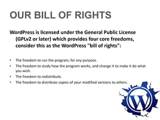 OUR BILL OF RIGHTS
WordPress is licensed under the General Public License
 (GPLv2 or later) which provides four core freedoms,
 consider this as the WordPress "bill of rights":

•   The freedom to run the program, for any purpose.
•   The freedom to study how the program works, and change it to make it do what
    you wish.
•   The freedom to redistribute.
•   The freedom to distribute copies of your modified versions to others.
 