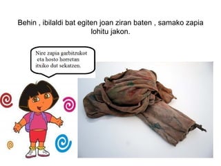 Behin , ibilaldi bat egiten joan ziran baten , samako zapia
                         lohitu jakon.
 